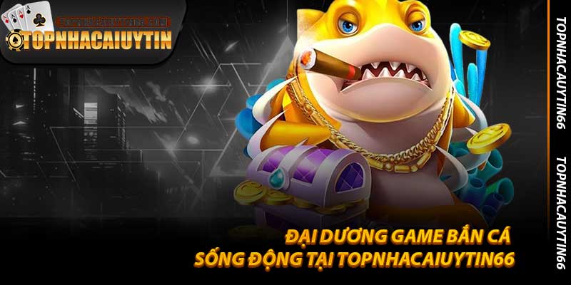Đại Dương Game Bắn Cá Sống Động Tại Topnhacaiuytin66