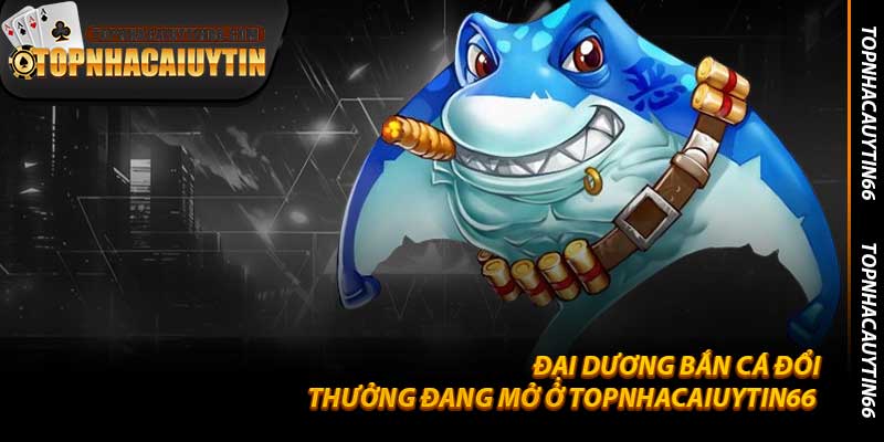 Đại Dương Bắn Cá Đổi Thưởng Đang Mở Ở Topnhacaiuytin66